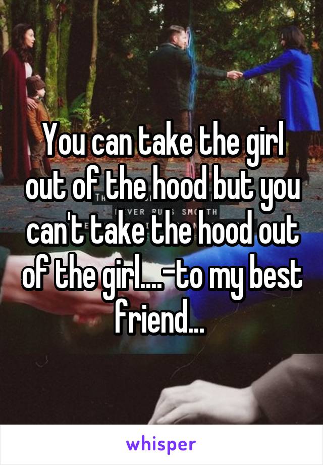 You can take the girl out of the hood but you can't take the hood out of the girl....-to my best friend... 