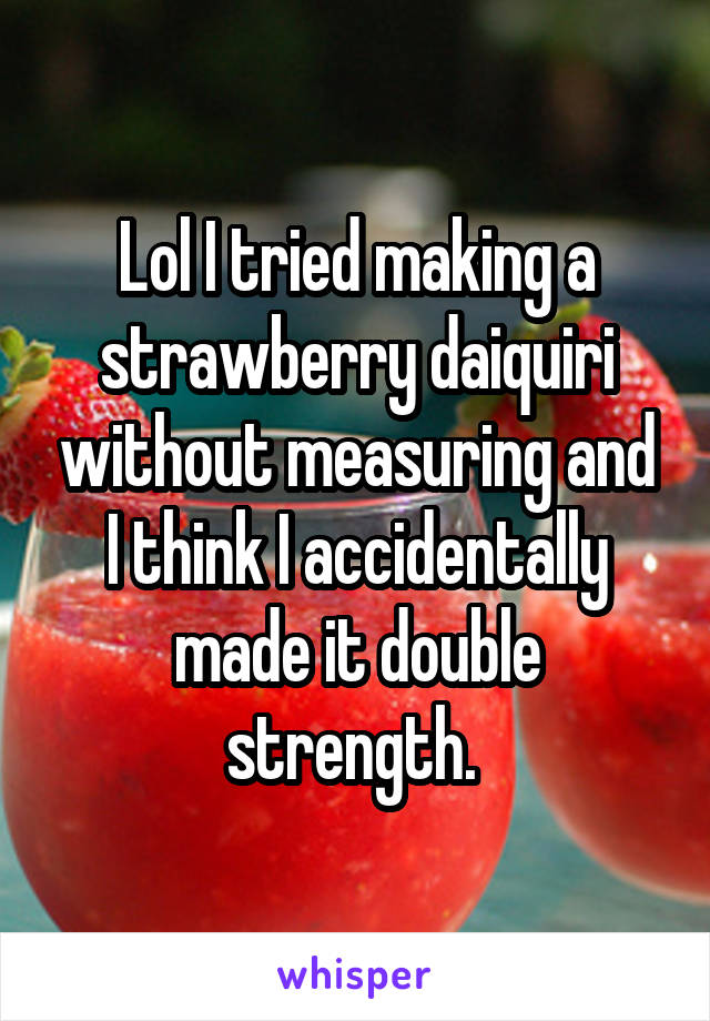 Lol I tried making a strawberry daiquiri without measuring and I think I accidentally made it double strength. 