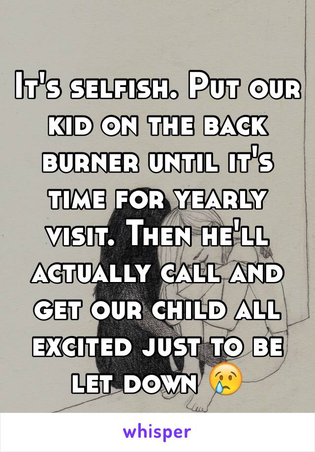 It's selfish. Put our kid on the back burner until it's time for yearly visit. Then he'll actually call and get our child all excited just to be let down 😢