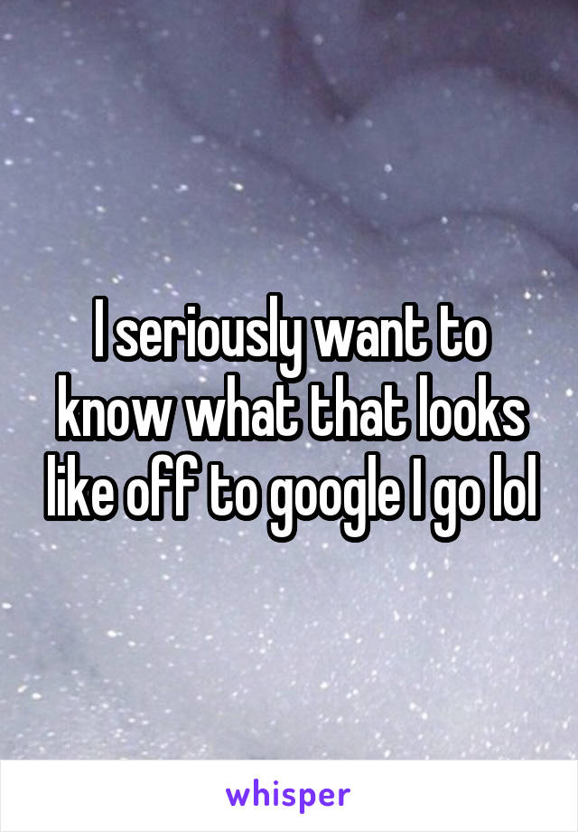 I seriously want to know what that looks like off to google I go lol
