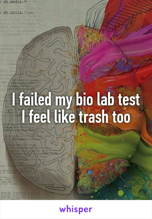 I failed my bio lab test I feel like trash too