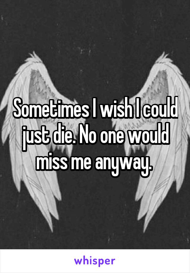 Sometimes I wish I could just die. No one would miss me anyway. 