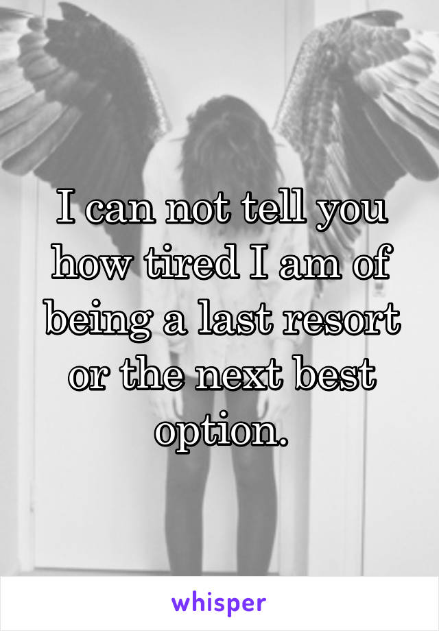 I can not tell you how tired I am of being a last resort or the next best option.