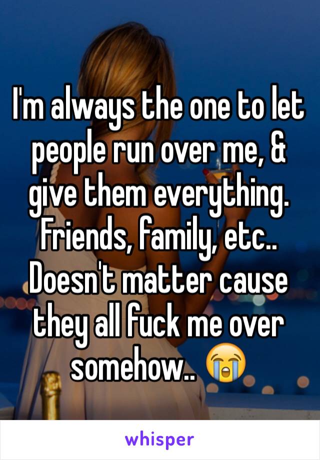 I'm always the one to let people run over me, & give them everything. Friends, family, etc.. Doesn't matter cause they all fuck me over somehow.. 😭