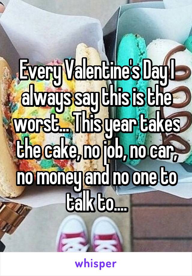 Every Valentine's Day I always say this is the worst... This year takes the cake, no job, no car, no money and no one to talk to....