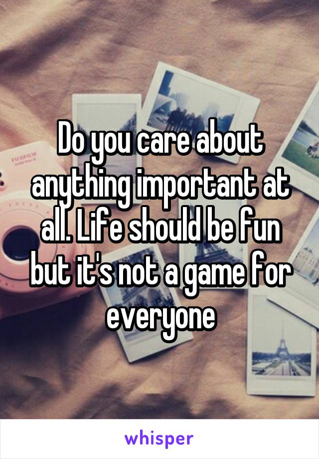 Do you care about anything important at all. Life should be fun but it's not a game for everyone