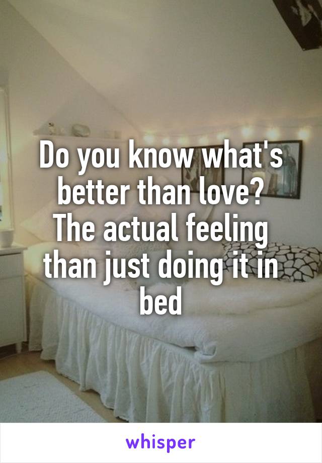 Do you know what's better than love?
The actual feeling than just doing it in bed