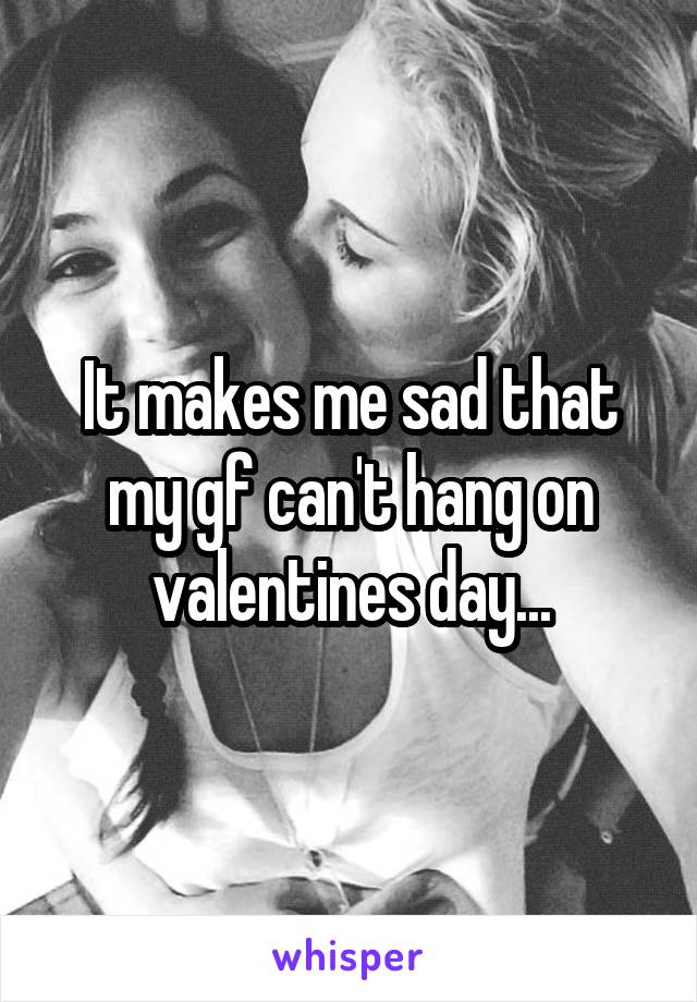 It makes me sad that my gf can't hang on valentines day...