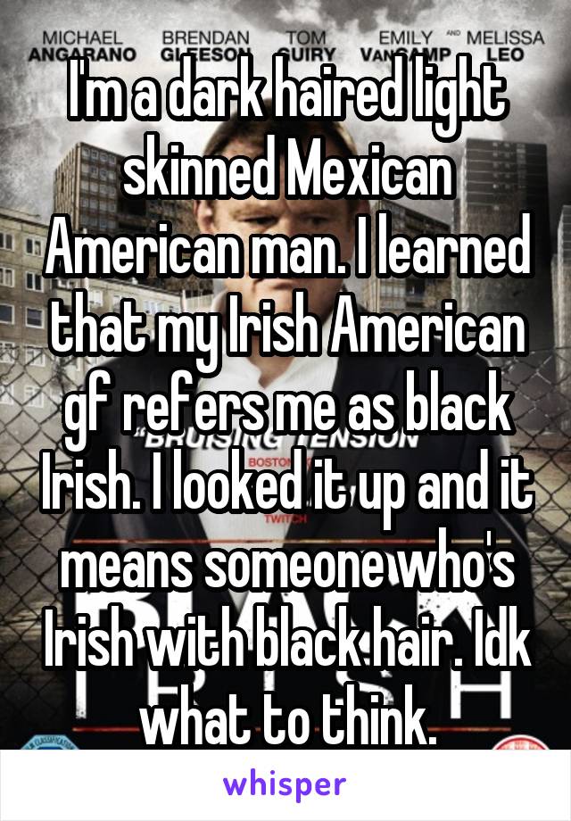 I'm a dark haired light skinned Mexican American man. I learned that my Irish American gf refers me as black Irish. I looked it up and it means someone who's Irish with black hair. Idk what to think.