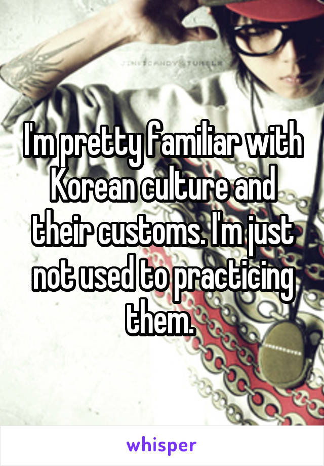I'm pretty familiar with Korean culture and their customs. I'm just not used to practicing them. 