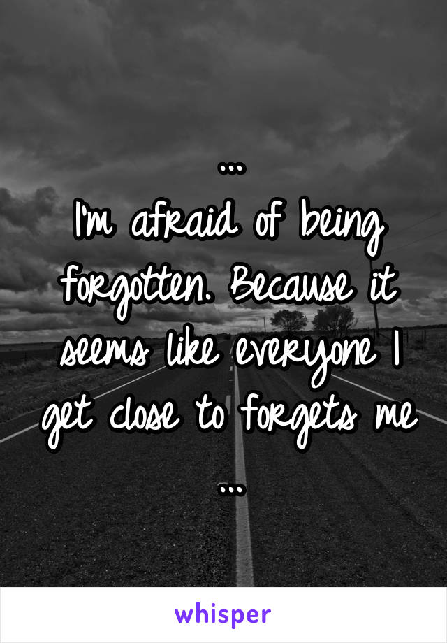 ...
I'm afraid of being forgotten. Because it seems like everyone I get close to forgets me
...