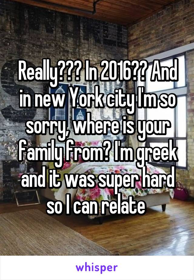 Really??? In 2016?? And in new York city I'm so sorry, where is your family from? I'm greek and it was super hard so I can relate 
