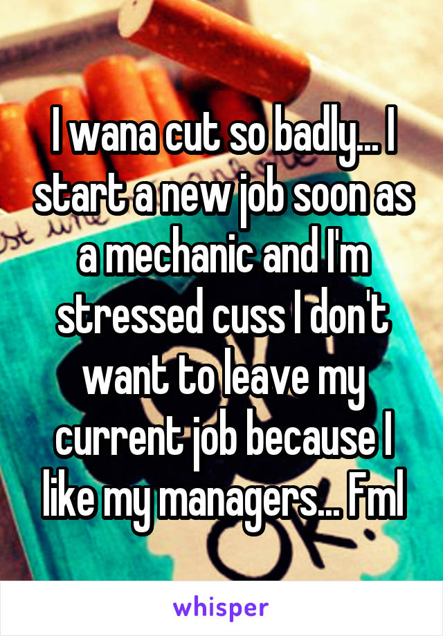 I wana cut so badly... I start a new job soon as a mechanic and I'm stressed cuss I don't want to leave my current job because I like my managers... Fml