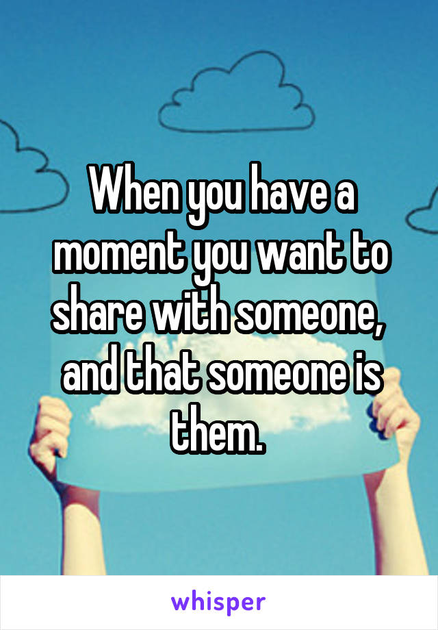 When you have a moment you want to share with someone,  and that someone is them. 