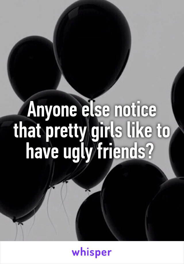 Anyone else notice that pretty girls like to have ugly friends? 