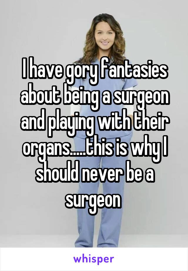 I have gory fantasies about being a surgeon and playing with their organs.....this is why I should never be a surgeon 