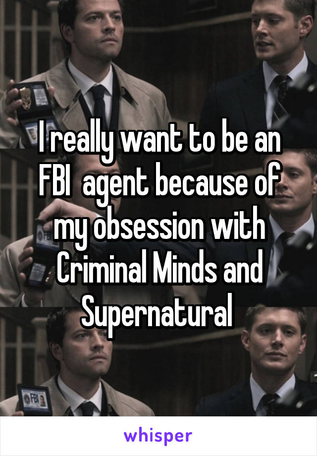 I really want to be an FBI  agent because of my obsession with Criminal Minds and Supernatural 