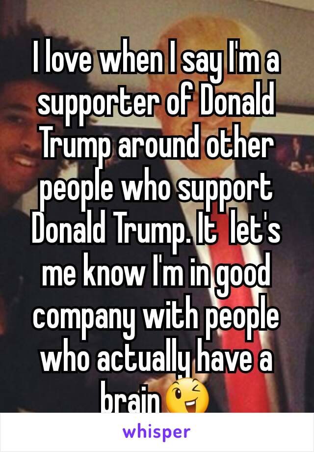 I love when I say I'm a supporter of Donald Trump around other people who support Donald Trump. It  let's me know I'm in good company with people who actually have a brain😉