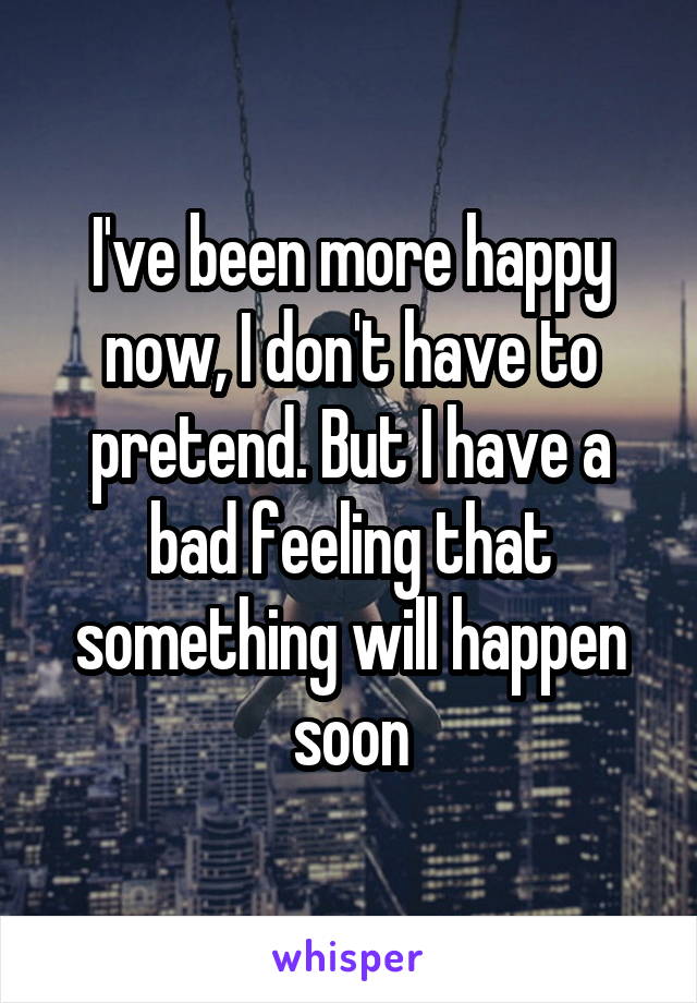 I've been more happy now, I don't have to pretend. But I have a bad feeling that something will happen soon