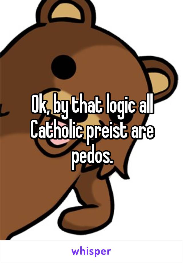 Ok, by that logic all Catholic preist are pedos.