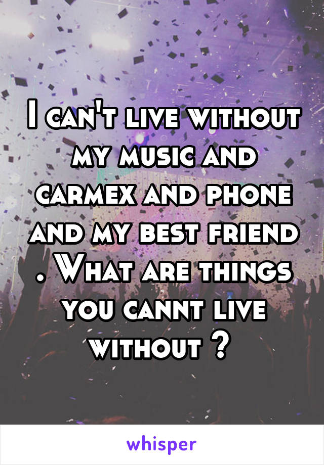 I can't live without my music and carmex and phone and my best friend . What are things you cannt live without ? 