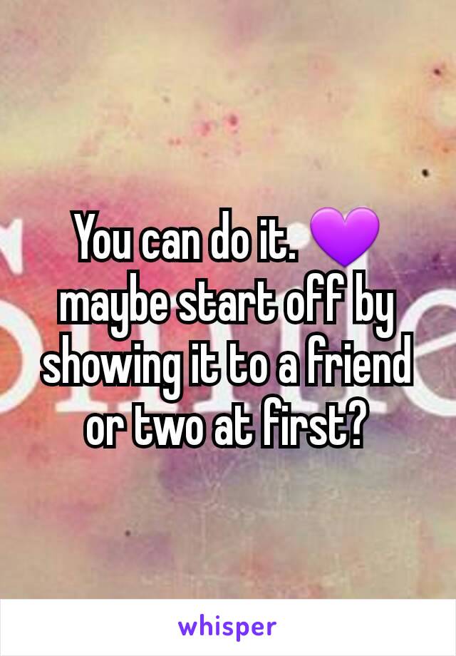 You can do it. 💜 maybe start off by showing it to a friend or two at first?