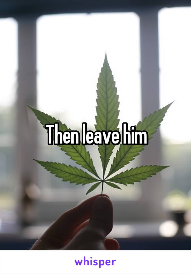 Then leave him