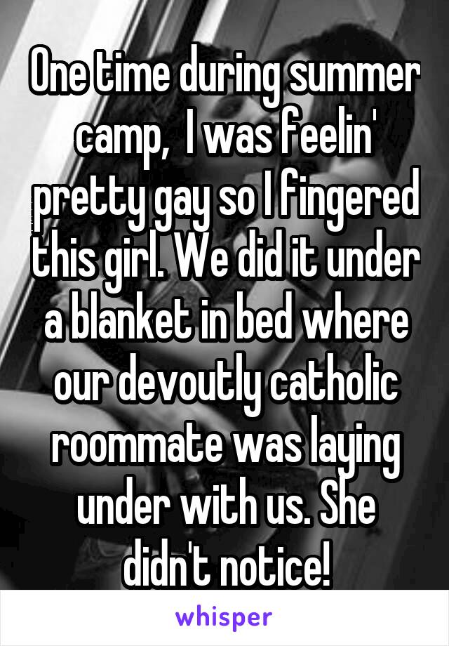 One time during summer camp,  I was feelin' pretty gay so I fingered this girl. We did it under a blanket in bed where our devoutly catholic roommate was laying under with us. She didn't notice!