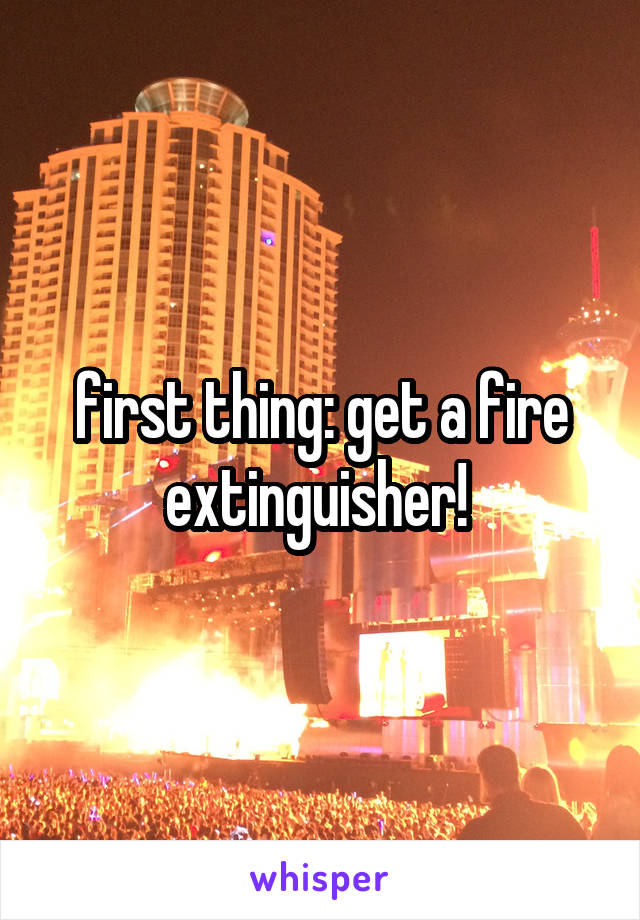 first thing: get a fire extinguisher! 