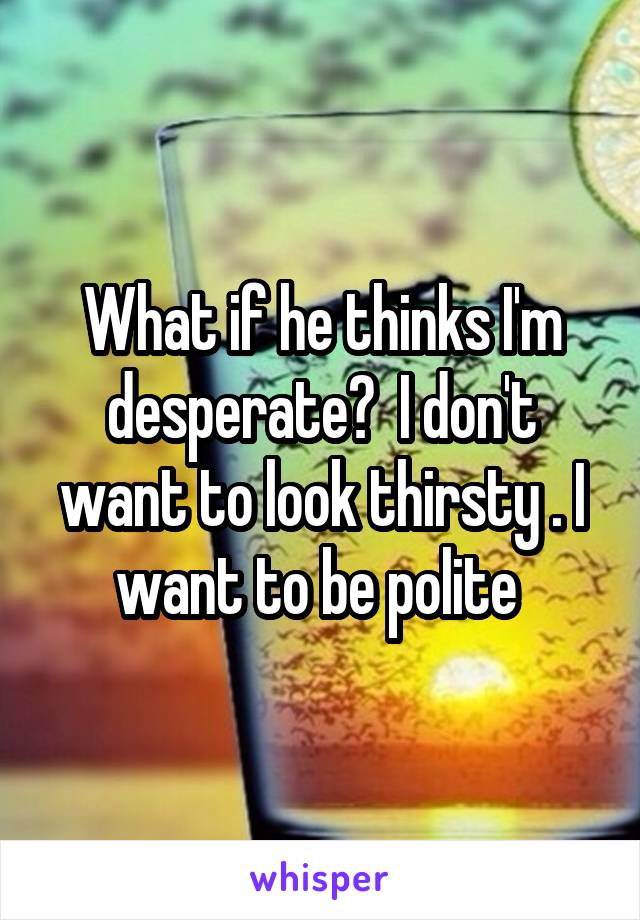 What if he thinks I'm desperate?  I don't want to look thirsty . I want to be polite 