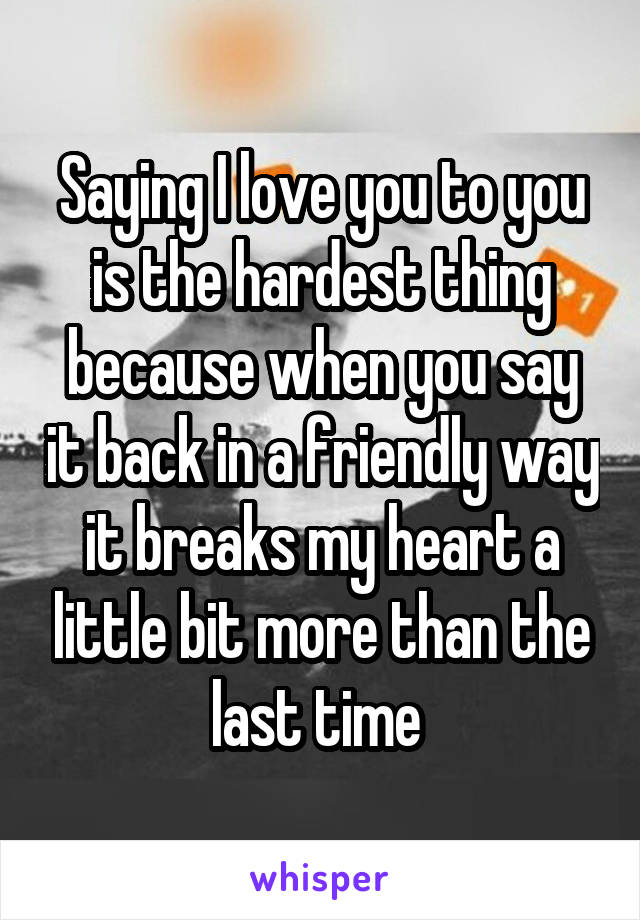 Saying I love you to you is the hardest thing because when you say it back in a friendly way it breaks my heart a little bit more than the last time 