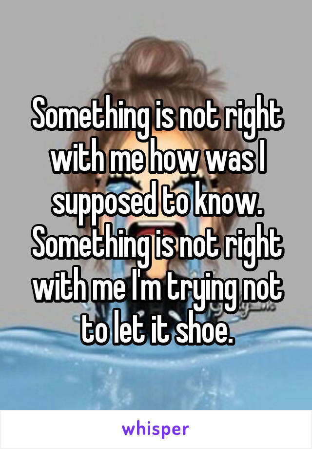 Something is not right with me how was I supposed to know. Something is not right with me I'm trying not to let it shoe.