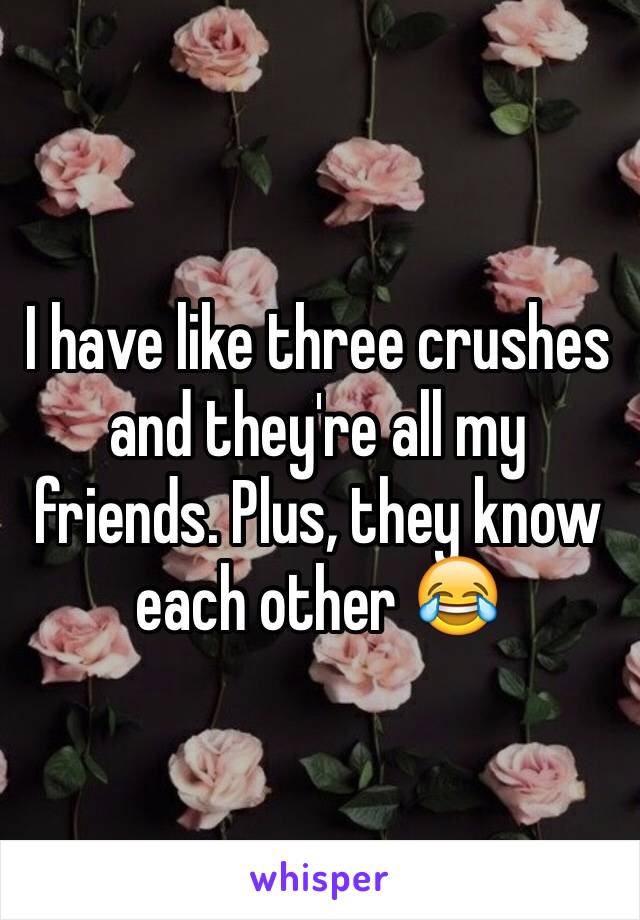 I have like three crushes and they're all my friends. Plus, they know each other 😂