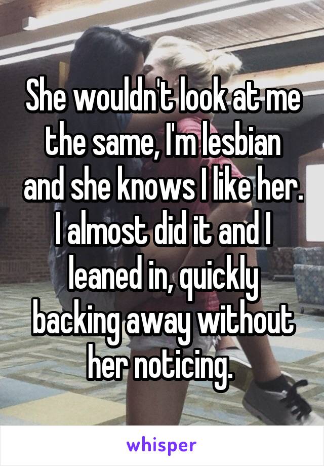 She wouldn't look at me the same, I'm lesbian and she knows I like her. I almost did it and I leaned in, quickly backing away without her noticing. 
