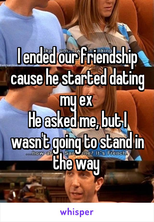 I ended our friendship cause he started dating my ex 
He asked me, but I wasn't going to stand in the way 