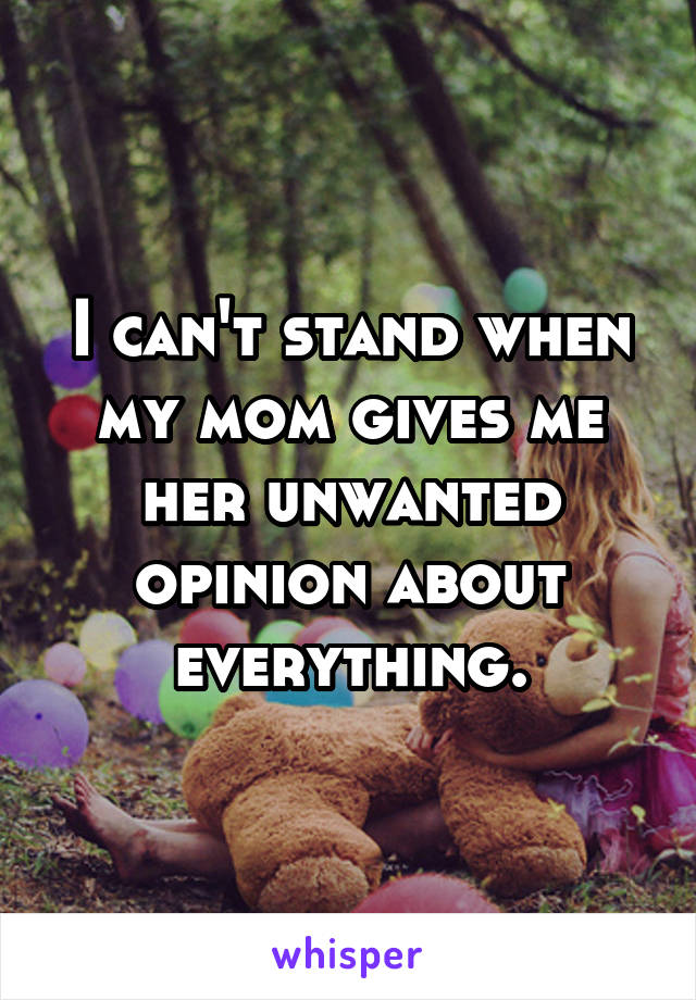 I can't stand when my mom gives me her unwanted opinion about everything.