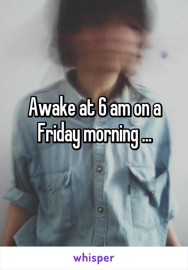 Awake at 6 am on a Friday morning ...
