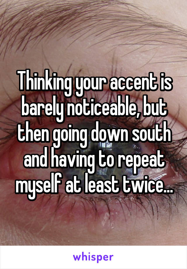 Thinking your accent is barely noticeable, but then going down south and having to repeat myself at least twice...