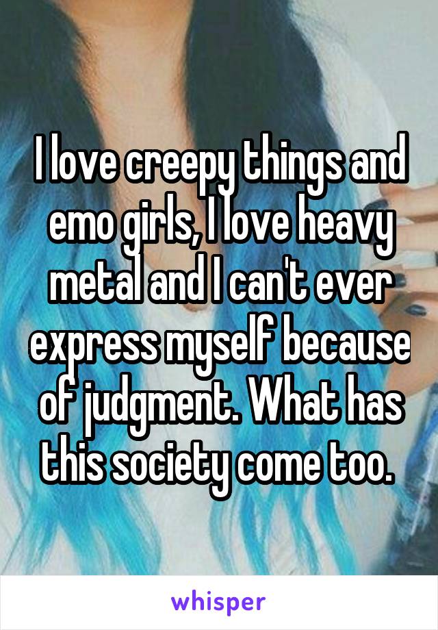 I love creepy things and emo girls, I love heavy metal and I can't ever express myself because of judgment. What has this society come too. 