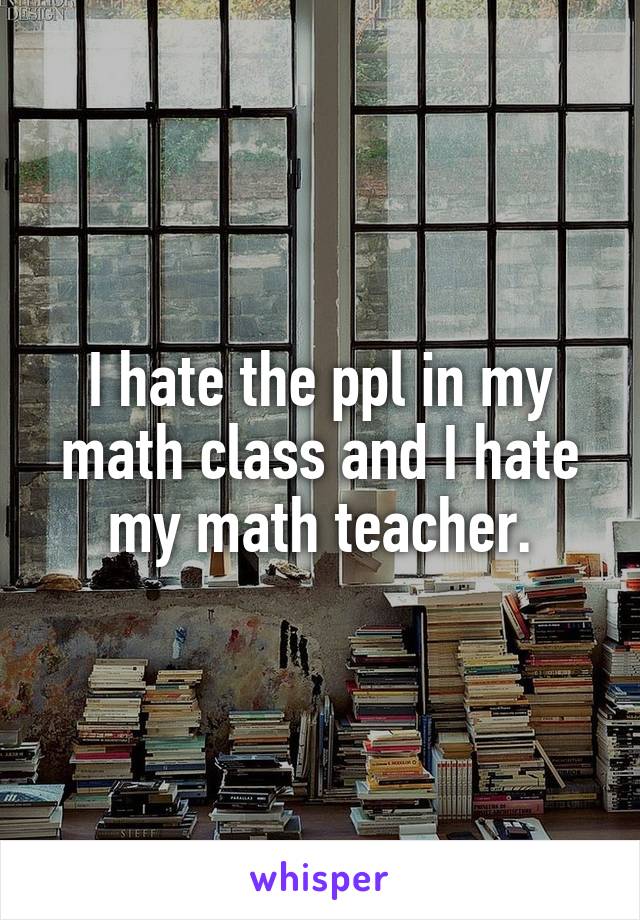 I hate the ppl in my math class and I hate my math teacher.