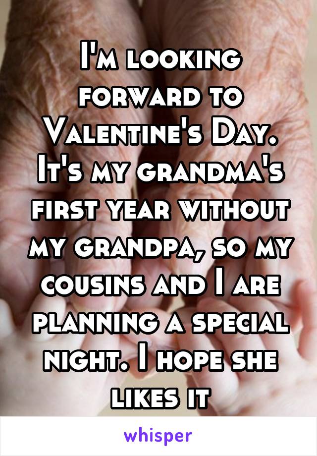 I'm looking forward to Valentine's Day. It's my grandma's first year without my grandpa, so my cousins and I are planning a special night. I hope she likes it
