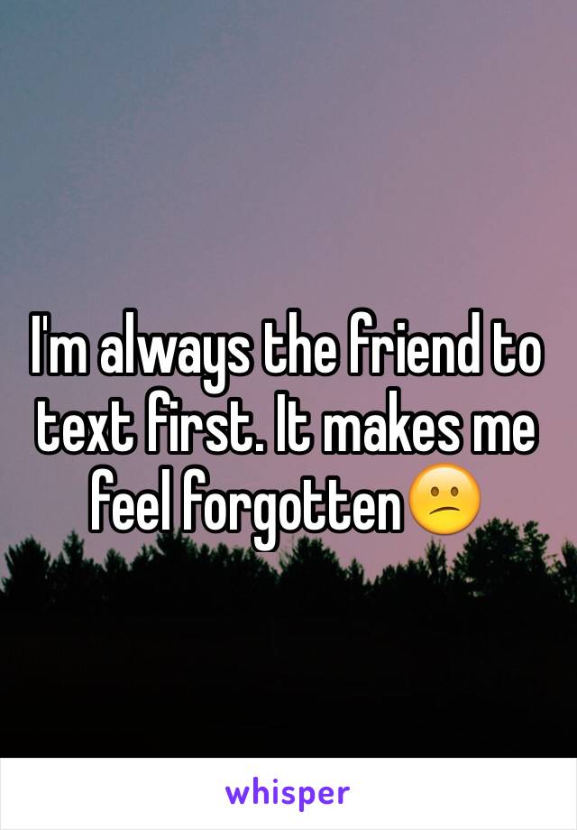 I'm always the friend to text first. It makes me feel forgotten😕