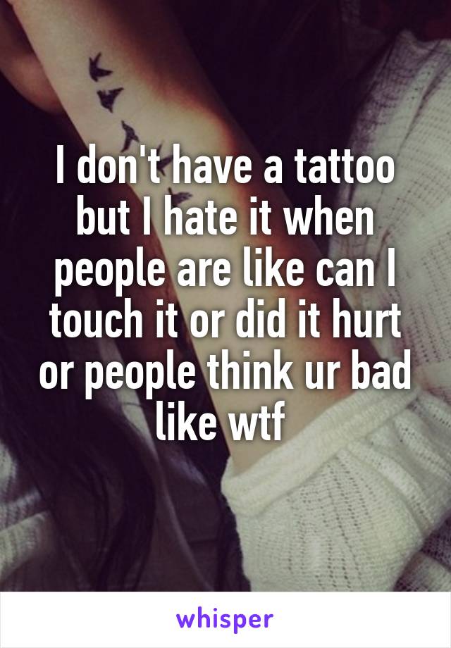 I don't have a tattoo but I hate it when people are like can I touch it or did it hurt or people think ur bad like wtf 
