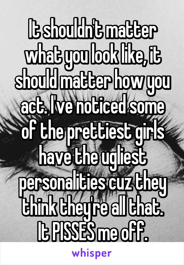 It shouldn't matter what you look like, it should matter how you act. I've noticed some of the prettiest girls have the ugliest personalities cuz they think they're all that.
It PISSES me off.