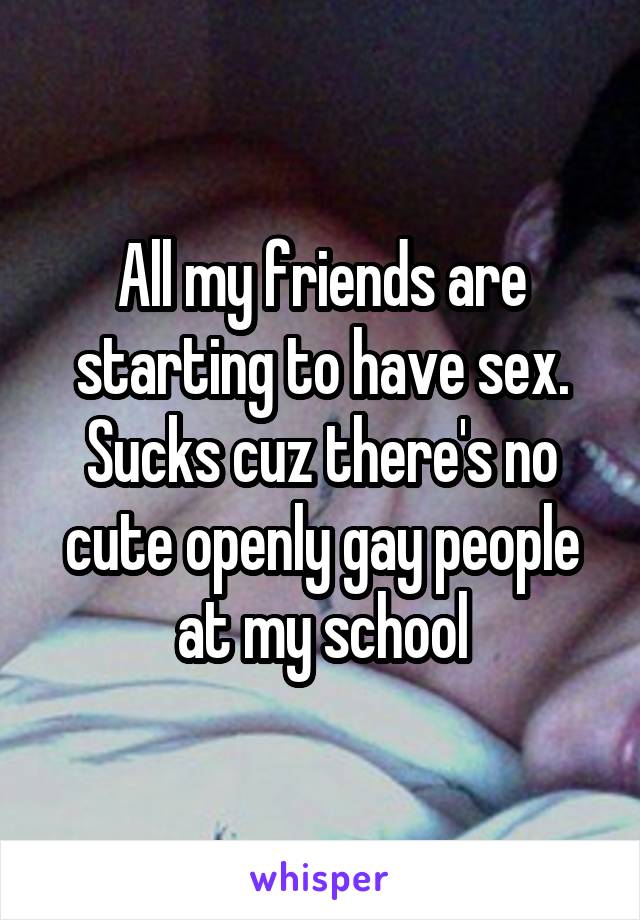 All my friends are starting to have sex. Sucks cuz there's no cute openly gay people at my school