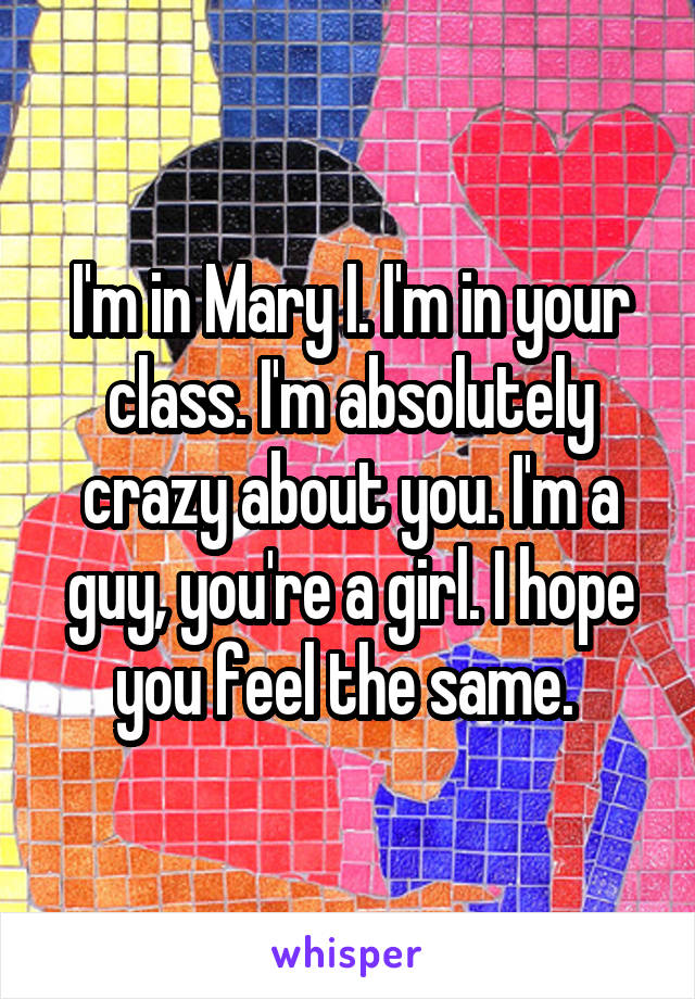 I'm in Mary I. I'm in your class. I'm absolutely crazy about you. I'm a guy, you're a girl. I hope you feel the same. 