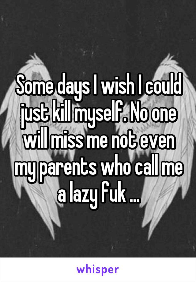 Some days I wish I could just kill myself. No one will miss me not even my parents who call me a lazy fuk ...