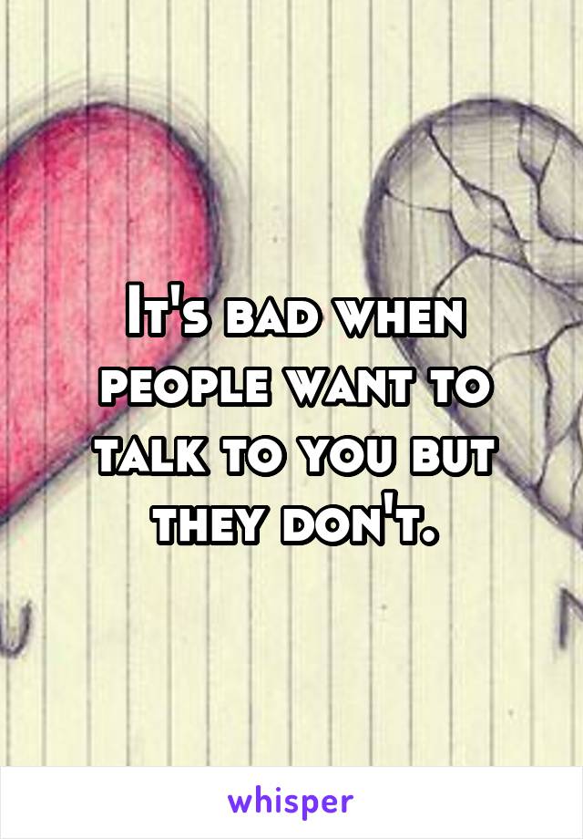 It's bad when people want to talk to you but they don't.