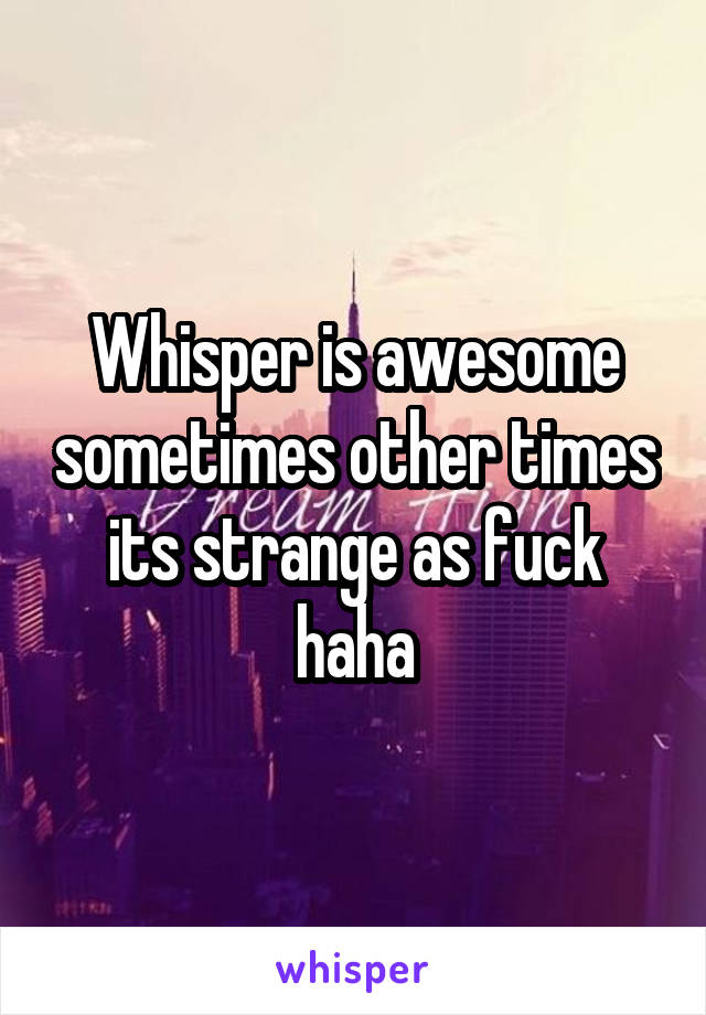 Whisper is awesome sometimes other times its strange as fuck haha