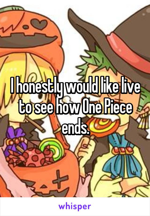 I honestly would like live to see how One Piece ends.